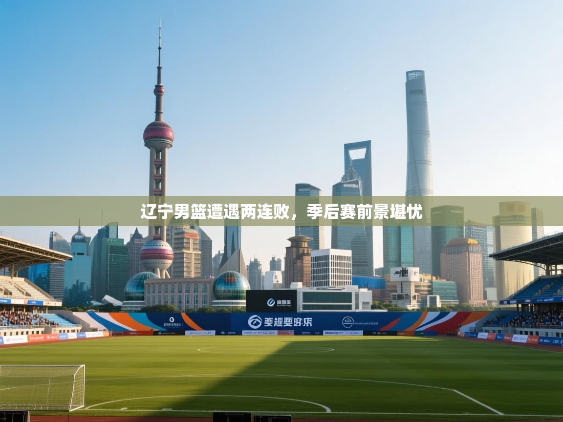 海星体育官网入口-辽宁男篮遭遇两连败,季后赛前景堪忧 第2张