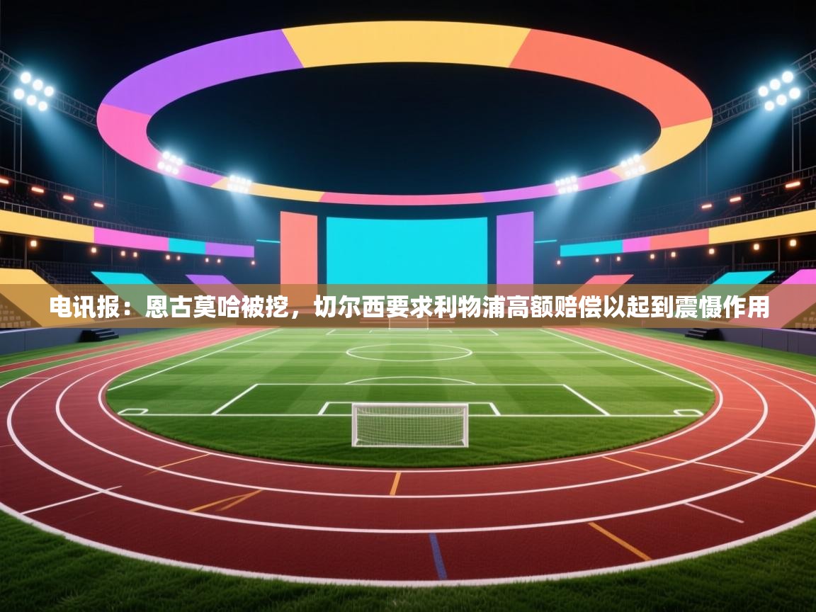 海星体育 谢宇宁-电讯报：恩古莫哈被挖，切尔西要求利物浦高额赔偿以起到震慑作用  第3张