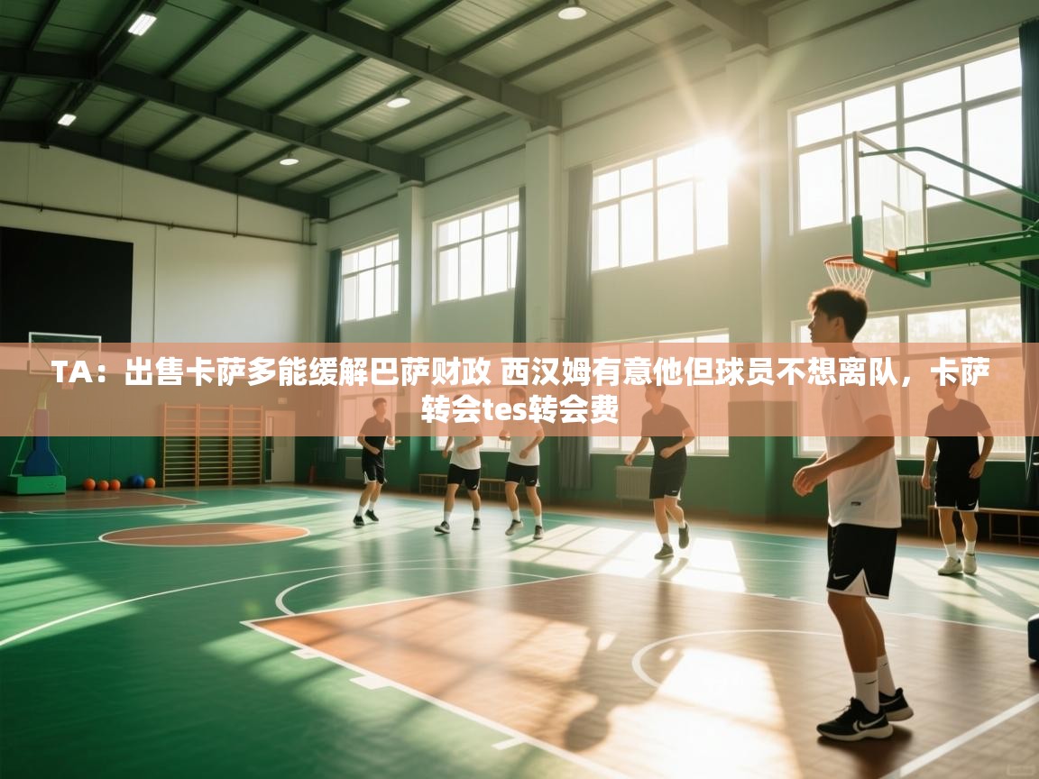 海星体育官网首页-TA：出售卡萨多能缓解巴萨财政 西汉姆有意他但球员不想离队，卡萨转会tes转会费  第3张