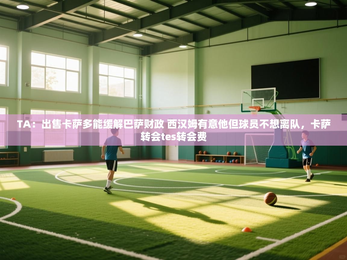 海星体育官网首页-TA：出售卡萨多能缓解巴萨财政 西汉姆有意他但球员不想离队，卡萨转会tes转会费  第4张