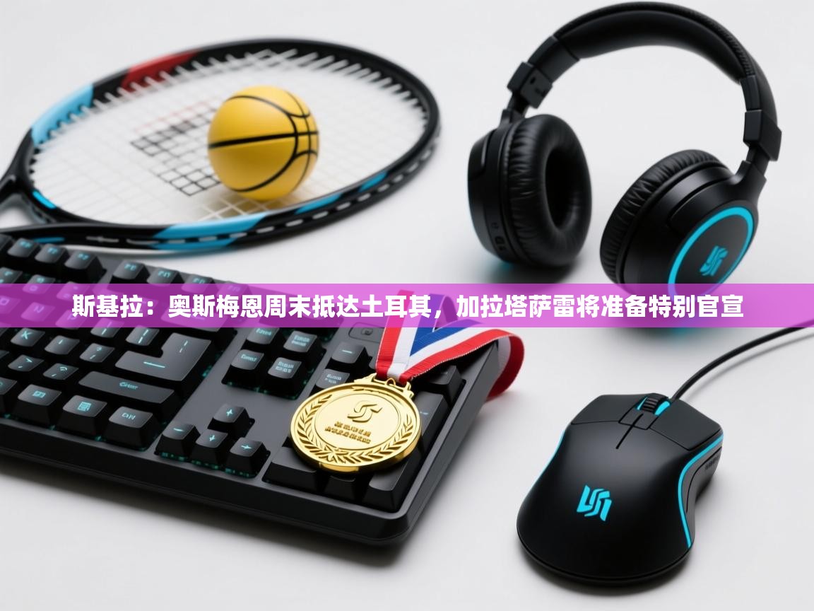 海星体育app安卓-斯基拉:奥斯梅恩周末抵达土耳其,加拉塔萨雷将准备特别官宣 第1张