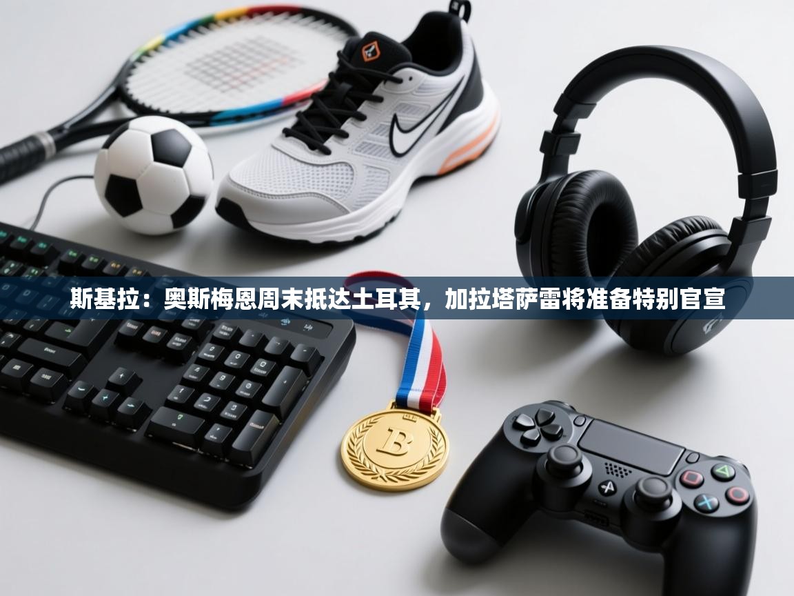 海星体育app安卓-斯基拉:奥斯梅恩周末抵达土耳其,加拉塔萨雷将准备特别官宣 第4张