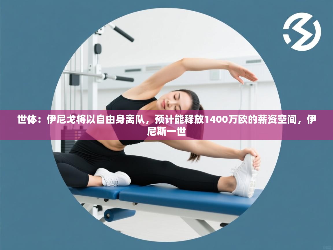 海星体育tv-世体：伊尼戈将以自由身离队，预计能释放1400万欧的薪资空间，伊尼斯一世  第2张