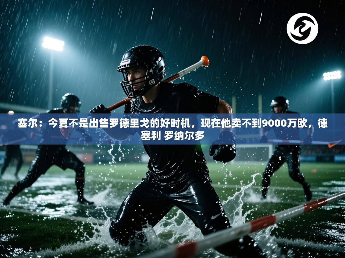 海星体育官网-塞尔：今夏不是出售罗德里戈的好时机，现在他卖不到9000万欧，德塞利 罗纳尔多  第3张